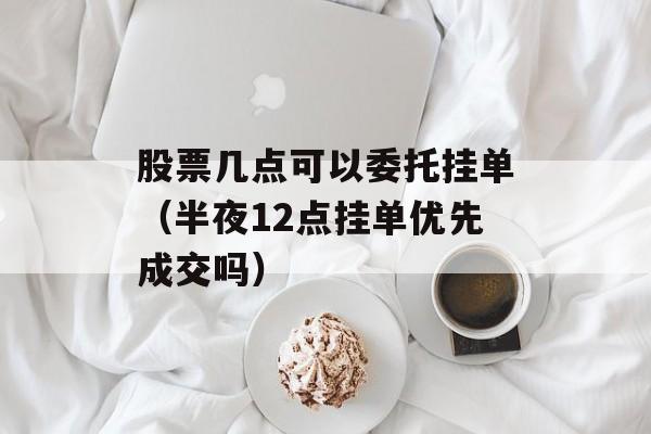 股票几点可以委托挂单（半夜12点挂单优先成交吗）