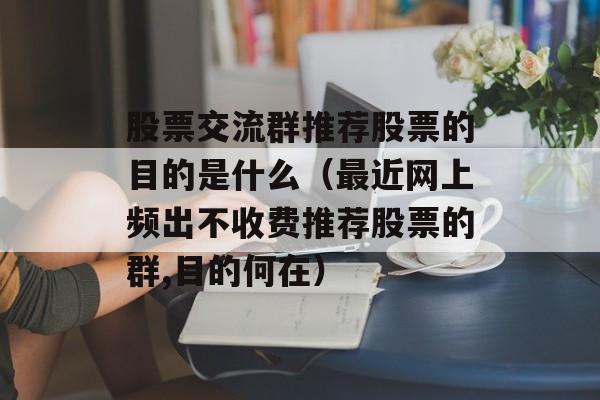 股票交流群推荐股票的目的是什么（最近网上频出不收费推荐股票的群,目的何在）