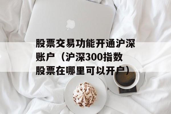 股票交易功能开通沪深账户（沪深300指数股票在哪里可以开户）