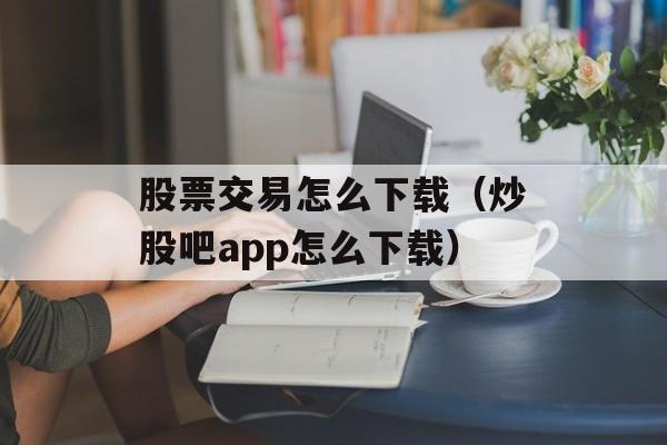 股票交易怎么下载（炒股吧app怎么下载）