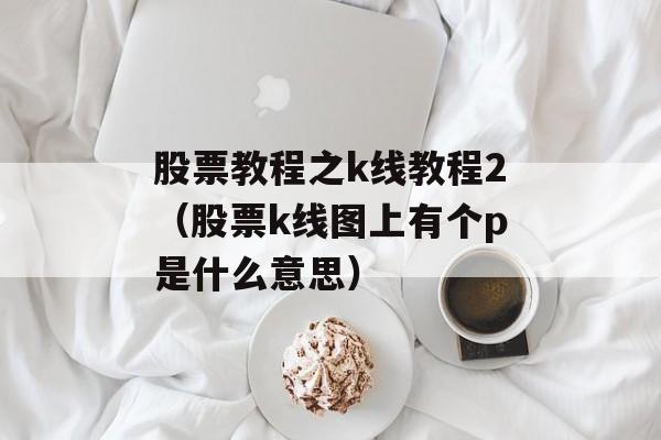 股票教程之k线教程2（股票k线图上有个p是什么意思）