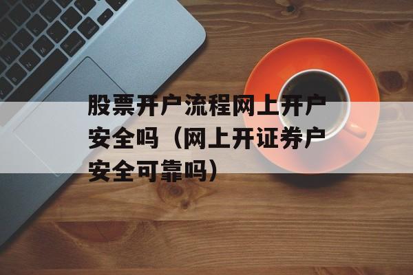 股票开户流程网上开户安全吗（网上开证券户安全可靠吗）