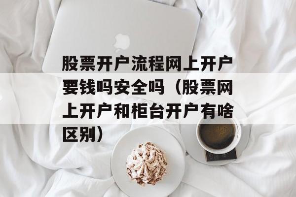 股票开户流程网上开户要钱吗安全吗（股票网上开户和柜台开户有啥区别）