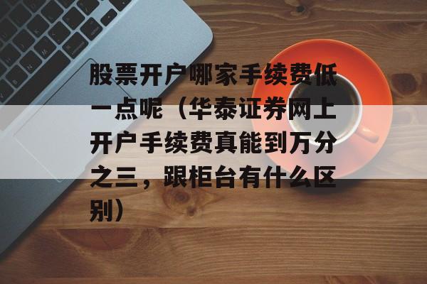 股票开户哪家手续费低一点呢（华泰证券网上开户手续费真能到万分之三，跟柜台有什么区别）