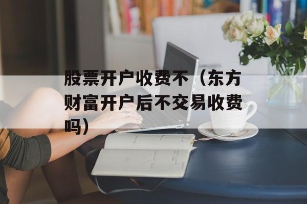 股票开户收费不（东方财富开户后不交易收费吗）