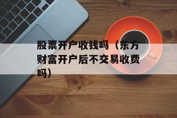 股票开户收钱吗（东方财富开户后不交易收费吗）