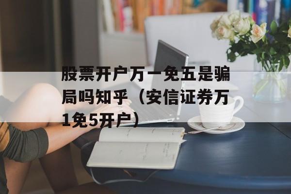 股票开户万一免五是骗局吗知乎（安信证券万1免5开户）