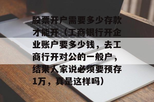 股票开户需要多少存款才能开（工商银行开企业账户要多少钱，去工商行开对公的一般户，结果人家说必须要预存1万，真是这样吗）