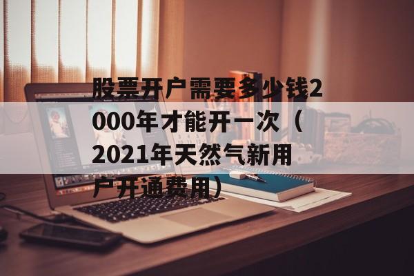 股票开户需要多少钱2000年才能开一次（2021年天然气新用户开通费用）