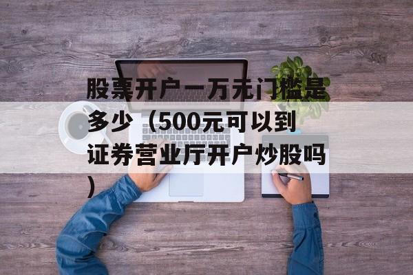 股票开户一万元门槛是多少（500元可以到证券营业厅开户炒股吗）