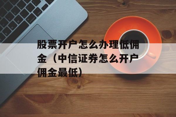 股票开户怎么办理低佣金（中信证券怎么开户佣金最低）