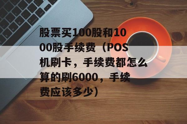 股票买100股和1000股手续费（POS机刷卡，手续费都怎么算的刷6000，手续费应该多少）