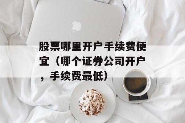 股票哪里开户手续费便宜（哪个证券公司开户，手续费最低）