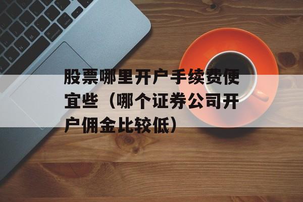 股票哪里开户手续费便宜些（哪个证券公司开户佣金比较低）