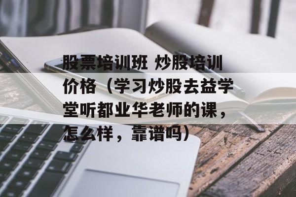 股票培训班 炒股培训价格（学习炒股去益学堂听都业华老师的课	，怎么样，靠谱吗）