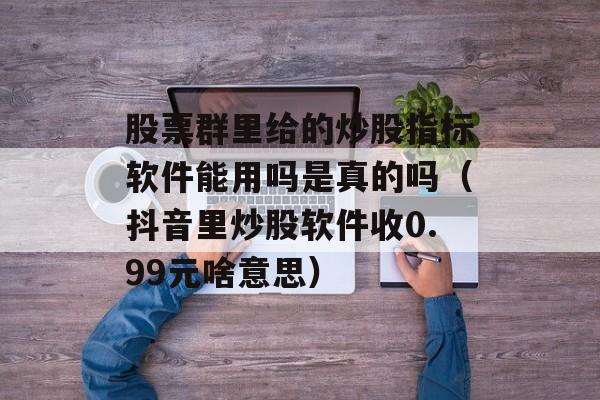 股票群里给的炒股指标软件能用吗是真的吗（抖音里炒股软件收0.99元啥意思）