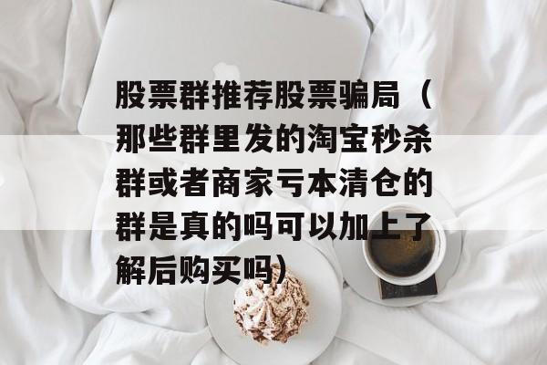 股票群推荐股票骗局（那些群里发的淘宝秒杀群或者商家亏本清仓的群是真的吗可以加上了解后购买吗）