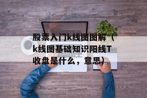 股票入门k线图图解（k线图基础知识阳线T收盘是什么，意思）