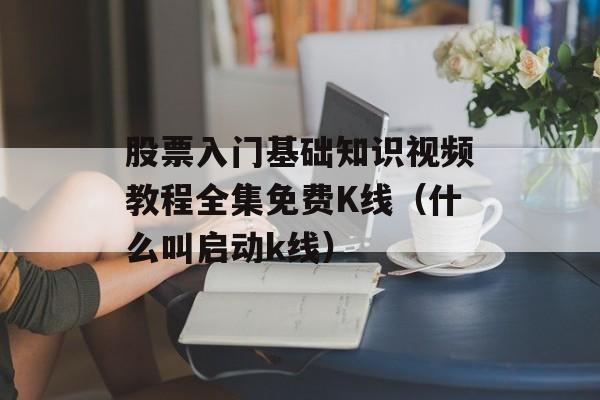 股票入门基础知识视频教程全集免费K线（什么叫启动k线）