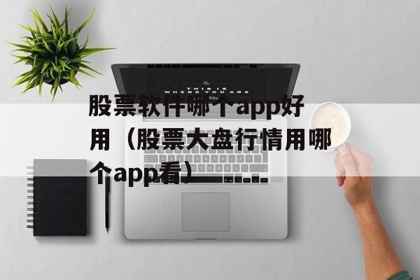 股票软件哪个app好用（股票大盘行情用哪个app看）