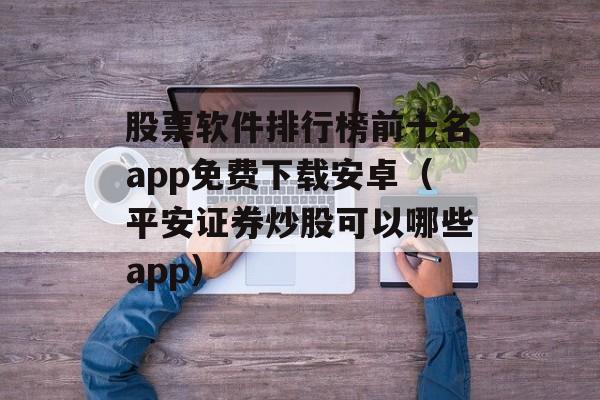 股票软件排行榜前十名app免费下载安卓（平安证券炒股可以哪些app）