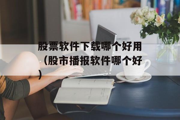 股票软件下载哪个好用（股市播报软件哪个好）