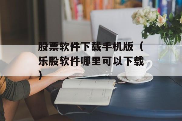 股票软件下载手机版（乐股软件哪里可以下载）