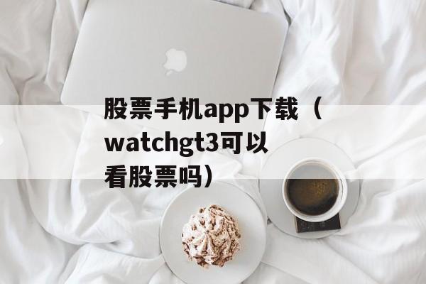 股票手机app下载（watchgt3可以看股票吗）