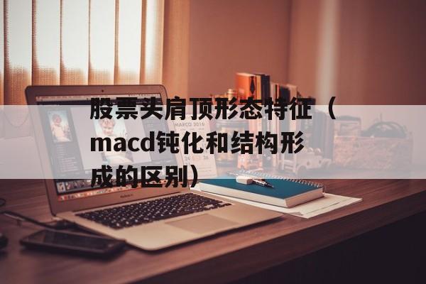 股票头肩顶形态特征（macd钝化和结构形成的区别）