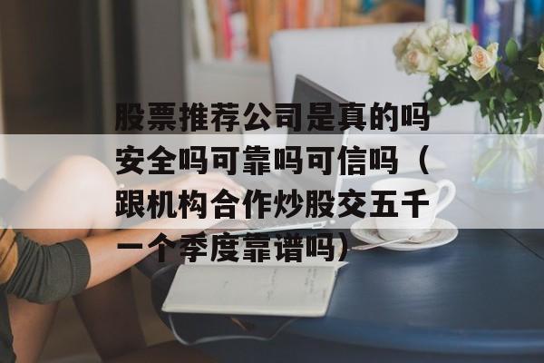 股票推荐公司是真的吗安全吗可靠吗可信吗（跟机构合作炒股交五千一个季度靠谱吗）