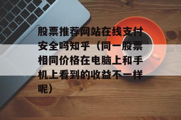 股票推荐网站在线支付安全吗知乎（同一股票相同价格在电脑上和手机上看到的收益不一样呢）