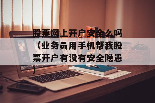 股票网上开户安全么吗（业务员用手机帮我股票开户有没有安全隐患）