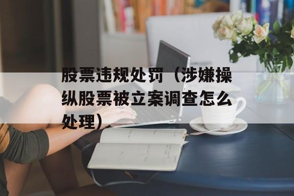 股票违规处罚（涉嫌操纵股票被立案调查怎么处理）