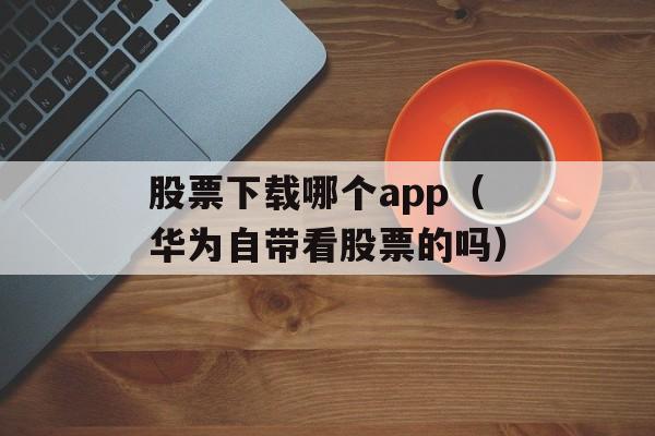 股票下载哪个app（华为自带看股票的吗）