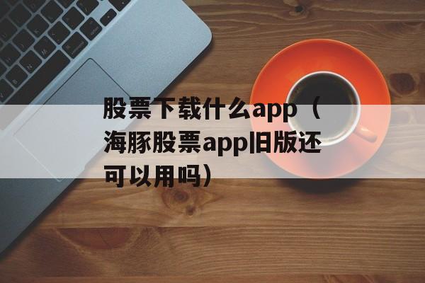 股票下载什么app（海豚股票app旧版还可以用吗）