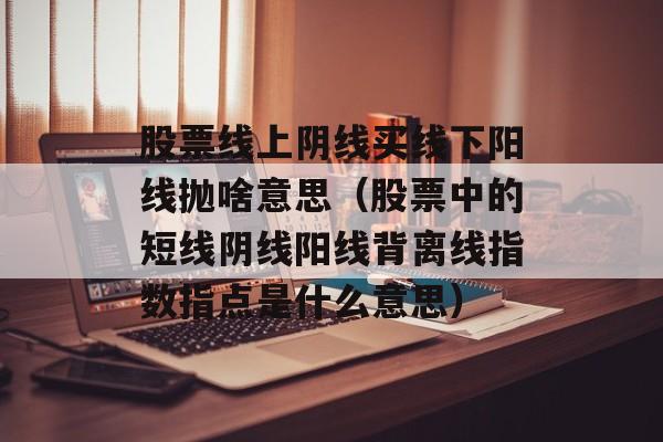 股票线上阴线买线下阳线抛啥意思（股票中的短线阴线阳线背离线指数指点是什么意思）