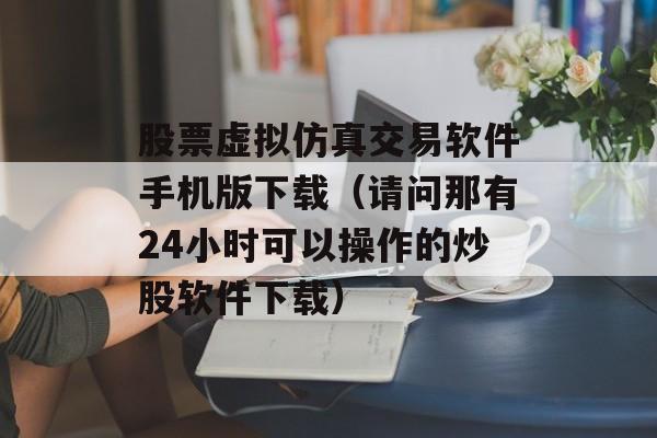 股票虚拟仿真交易软件手机版下载（请问那有24小时可以操作的炒股软件下载）