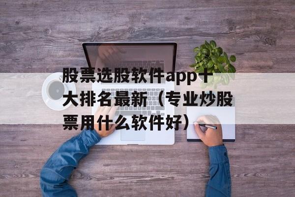 股票选股软件app十大排名最新（专业炒股票用什么软件好）