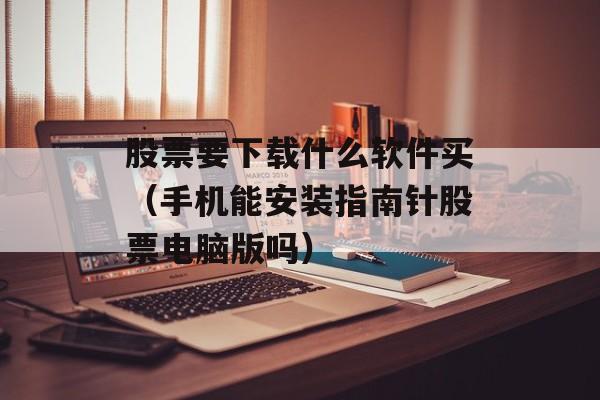 股票要下载什么软件买（手机能安装指南针股票电脑版吗）