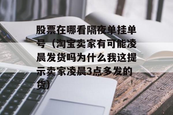 股票在哪看隔夜单挂单号（淘宝卖家有可能凌晨发货吗为什么我这提示卖家凌晨3点多发的货）