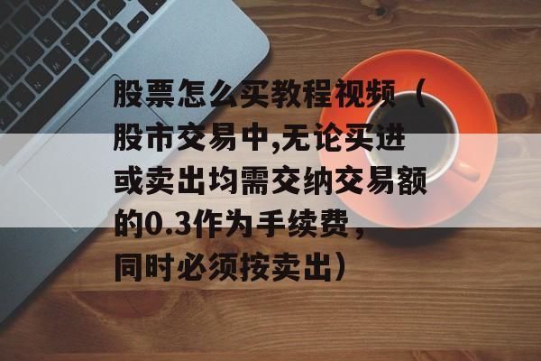 股票怎么买教程视频（股市交易中,无论买进或卖出均需交纳交易额的0.3作为手续费，同时必须按卖出）