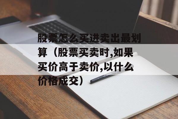 股票怎么买进卖出最划算（股票买卖时,如果买价高于卖价,以什么价格成交）