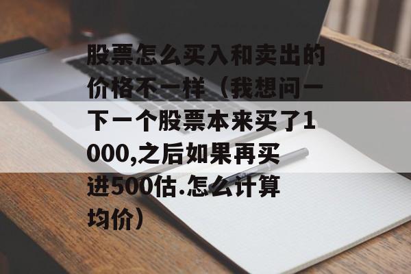 股票怎么买入和卖出的价格不一样（我想问一下一个股票本来买了1000,之后如果再买进500估.怎么计算均价）