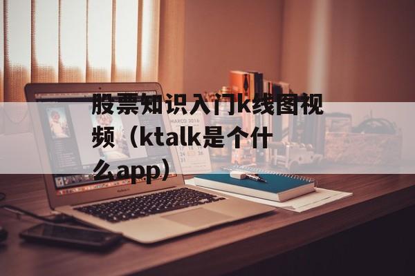 股票知识入门k线图视频（ktalk是个什么app）