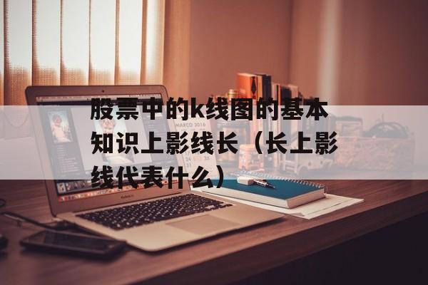 股票中的k线图的基本知识上影线长（长上影线代表什么）