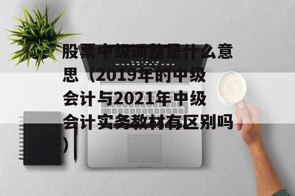 股票中级调整是什么意思（2019年的中级会计与2021年中级会计实务教材有区别吗）