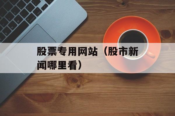 股票专用网站（股市新闻哪里看）