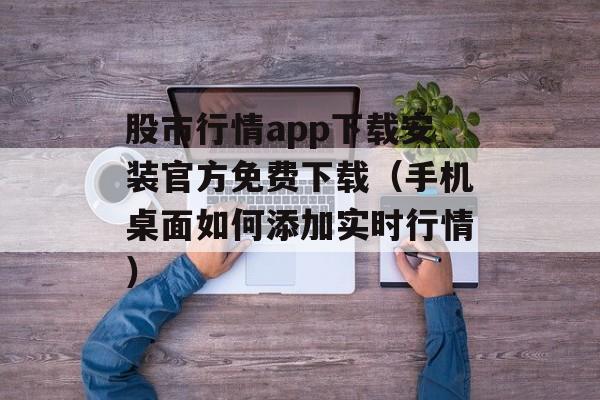 股市行情app下载安装官方免费下载（手机桌面如何添加实时行情）