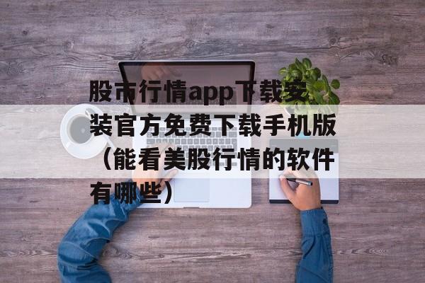 股市行情app下载安装官方免费下载手机版（能看美股行情的软件有哪些）