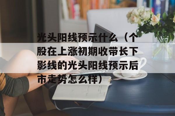 光头阳线预示什么（个股在上涨初期收带长下影线的光头阳线预示后市走势怎么样）